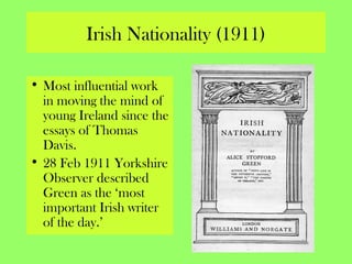 Irish Nationality (1911)
• Most influential work
in moving the mind of
young Ireland since the
essays of Thomas
Davis.
• 28 Feb 1911 Yorkshire
Observer described
Green as the ‘most
important Irish writer
of the day.’
 