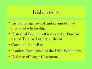 Irish activity
• Irish language revival and promotion of
medieval scholarship.
• Historical Polemics (Graveyard at Durrow,
use of Tara by Lord Aberdeen)
• Cumman Na mBan.
• London Committee of the Irish Volunteers.
• Defence of Roger Casement.
 