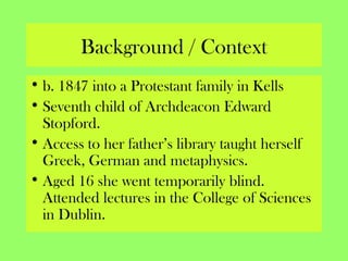 Background / Context
• b. 1847 into a Protestant family in Kells
• Seventh child of Archdeacon Edward
Stopford.
• Access to her father’s library taught herself
Greek, German and metaphysics.
• Aged 16 she went temporarily blind.
Attended lectures in the College of Sciences
in Dublin.
 