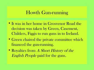 Howth Gun-running
• It was in her home in Grosvenor Road the
decision was taken by Green, Casement,
Childers, Figgis to run guns in to Ireland.
• Green chaired the private committee which
financed the gun-running.
• Royalties from A Short History of the
English People paid for the guns.
 