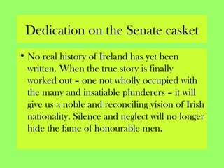 Dedication on the Senate casket
• No real history of Ireland has yet been
written. When the true story is finally
worked out – one not wholly occupied with
the many and insatiable plunderers – it will
give us a noble and reconciling vision of Irish
nationality. Silence and neglect will no longer
hide the fame of honourable men.
 