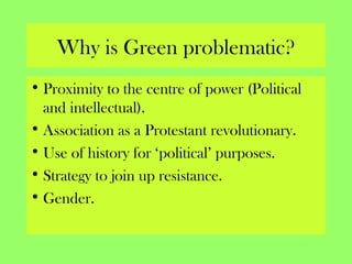Why is Green problematic?
• Proximity to the centre of power (Political
and intellectual).
• Association as a Protestant revolutionary.
• Use of history for ‘political’ purposes.
• Strategy to join up resistance.
• Gender.
 