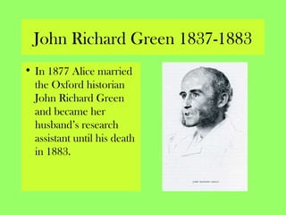 John Richard Green 1837-1883
• In 1877 Alice married
the Oxford historian
John Richard Green
and became her
husband’s research
assistant until his death
in 1883.
 
