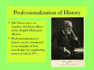 Professionalization of History
• J.R. Green was a co-
founder with James Bryce
of the English Historical
Review.
• Professionalization of
history can be considered
as an example of how
knowledge was supplanting
power at end of 19th
c.
 