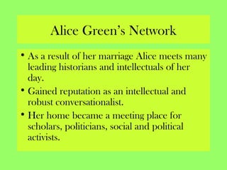 Alice Green’s Network
• As a result of her marriage Alice meets many
leading historians and intellectuals of her
day.
• Gained reputation as an intellectual and
robust conversationalist.
• Her home became a meeting place for
scholars, politicians, social and political
activists.
 