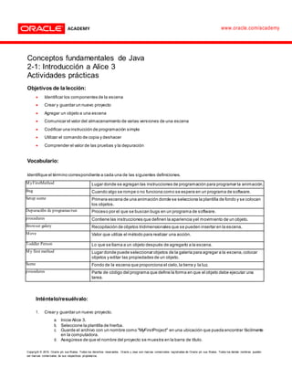 Copyright © 2015, Oracle y/o sus filiales. Todos los derechos reservados. Oracle y Java son marcas comerciales registradas de Oracle y/o sus filiales. Todos los demás nombres pueden
ser marcas comerciales de sus respectivos propietarios.
www.oracle.com/academy
Conceptos fundamentales de Java
2-1: Introducción a Alice 3
Actividades prácticas
Objetivos de la lección:
 Identificar los componentes de la escena
 Crear y guardar un nuevo proyecto
 Agregar un objeto a una escena
 Comunicar el valor del almacenamiento de varias versiones de una escena
 Codificar una instrucción de programación simple
 Utilizar el comando de copia y deshacer
 Comprender el valor de las pruebas y la depuración
Vocabulario:
Identifique el término correspondiente a cada una de las siguientes definiciones.
MyFirstMethod Lugar donde se agregan las instrucciones de programación para programar la animación.
Bug Cuando algo se rompe o no funciona como se espera en un programa de software.
Setup scene Primera escena de una animación donde se selecciona la plantilla de fondo y se colocan
los objetos.
Depuración de programas/run Proceso por el que se buscan bugs en un programa de software.
procedures Contiene las instrucciones que definen la apariencia yel movimiento de un objeto.
Browser galery Recopilación de objetos tridimensionales que se pueden insertar en la escena.
Move Valor que utiliza el método para realizar una acción.
Toddler Person Lo que se llama a un objeto después de agregarlo a la escena.
My first method Lugar donde puede seleccionar objetos de la galería para agregar a la escena,colocar
objetos y editar las propiedades de un objeto.
Scene Fondo de la escena que proporciona el cielo,la tierra y la luz.
procedures Parte de código del programa que define la forma en que el objeto debe ejecutar una
tarea.
Inténtelo/resuélvalo:
1. Crear y guardar un nuevo proyecto.
a. Inicie Alice 3.
b. Seleccione la plantilla de hierba.
c. Guarde el archivo con un nombre como "MyFirstProject" en una ubicación que pueda encontrar fácilmente
en la computadora.
d. Asegúrese de que el nombre del proyecto se muestra en la barra de título.
 