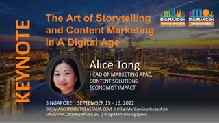 KEYNOTE
Alice Tong
HEAD OF MARKETING APAC,
CONTENT SOLUTIONS
ECONOMIST IMPACT
The Art of Storytelling
and Content Marketing
In A Digital Age
SINGAPORE ~ SEPTEMBER 15 - 16, 2022
DIGIMARCONSOUTHEASTASIA.COM | #DigiMarConSoutheastAsia
DIGIMARCONSINGAPORE.SG | #DigiMarConSingapore
 