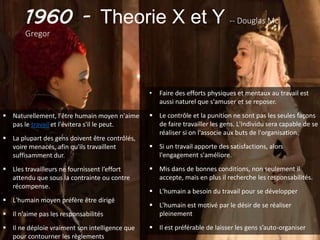1960 - Theorie X et Y -- Douglas Mc
Gregor
 Naturellement, l'être humain moyen n'aime
pas le travail et l'évitera s'il le peut.
 La plupart des gens doivent être contrôlés,
voire menacés, afin qu'ils travaillent
suffisamment dur.
 Lles travailleurs ne fournissent l’effort
attendu que sous la contrainte ou contre
récompense.
 L'humain moyen préfère être dirigé
 Il n'aime pas les responsabilités
 Il ne déploie vraiment son intelligence que
pour contourner les règlements
• Faire des efforts physiques et mentaux au travail est
aussi naturel que s'amuser et se reposer.
 Le contrôle et la punition ne sont pas les seules façons
de faire travailler les gens. L'individu sera capable de se
réaliser si on l'associe aux buts de l'organisation.
 Si un travail apporte des satisfactions, alors
l'engagement s'améliore.
 Mis dans de bonnes conditions, non seulement il
accepte, mais en plus il recherche les responsabilités.
 L'humain a besoin du travail pour se développer
 L'humain est motivé par le désir de se réaliser
pleinement
 Il est préférable de laisser les gens s’auto-organiser
 