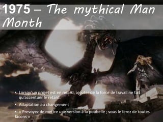 • Lorsqu’un projet est en retard, ajouter de la force de travail ne fait
qu’accentuer le retard.
• Adaptation au changement
• « Prevoyez de mettre une version à la poubelle ; vous le ferez de toutes
facons »
1975 – The mythical Man
Month
 