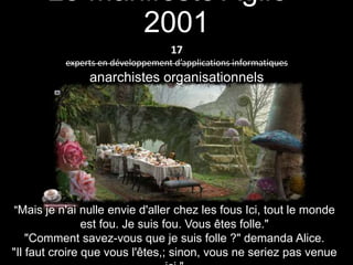 Alice in Agile-Land
Back to the sources
Le Manifeste Agile -
2001
"Mais je n'ai nulle envie d'aller chez les fous Ici, tout le monde
est fou. Je suis fou. Vous êtes folle."
"Comment savez-vous que je suis folle ?" demanda Alice.
"Il faut croire que vous l'êtes,; sinon, vous ne seriez pas venue
17
experts en développement d’applications informatiques
anarchistes organisationnels
 
