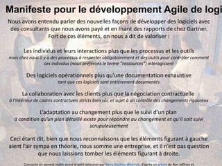 Manifeste pour le développement Agile de logi
Nous avons entendu parler des nouvelles façons de développer des logiciels avec
des consultants que nous avons payé et en lisant des rapports de chez Gartner.
Fort de ces éléments, on nous a dit de valoriser :
Les individus et leurs interactions plus que les processus et les outils
mais chez nous il y a des processus à respecter obligatoirement et des outils pour contrôler comment
ces individus (nous préférons le terme “ressources”) interagissent
Des logiciels opérationnels plus qu’une documentation exhaustive
tant que ces logiciels sont entièrement documentés
La collaboration avec les clients plus que la négociation contractuelle
à l’intérieur de cadres contractuels stricts bien sûr, et sujet à un contrôle des changements rigoureux
L’adaptation au changement plus que le suivi d’un plan
à condition qu’un plan détaillé existe pour répondre au changement et qu’il soit suivi
scrupuleusement
Ceci étant dit, bien que nous reconnaissons que les éléments figurant à gauche
aient l’air sympa en théorie, nous somme une entreprise, et il n’est pas question
que nous laissions tomber les éléments figurant à droite.
Concocté un samedi matin avant le petit déjeuner par Kerry Buckley @kerryb, d’après un article de Ron Jeffries et
 