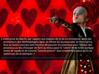 « Cette prise de liberté, par rapport aux inepties de la vie en entreprise, attire les
promoteurs des Méthodologies Agile, et effraie les bureaucrates de l'entreprise,
tout au moins ceux qui sont heureux de pousser les processus pour l'amour des
processus au lieu d'essayer de faire au mieux pour le "client" et de livrer quelque
chose de rapide et de concret "comme promis" tout simplement parce qu'ils ne
savent pas où se planquer. »
http://www.fabrice-aimetti.fr/dotclear/public/traductions/agilemanifesto-history-FR.html
 