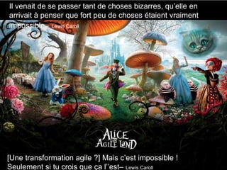 Alice in Agile-Land
Back to the sources
[Une transformation agile ?] Mais c’est impossible !
Seulement si tu crois que ça l’’est– Lewis Caroll
Il venait de se passer tant de choses bizarres, qu’elle en
arrivait à penser que fort peu de choses étaient vraiment
impossible– Lewis Caroll
 