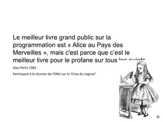 Le meilleur livre grand public sur la
programmation est « Alice au Pays des
Merveilles », mais c'est parce que c’est le
meilleur livre pour le profane sur tous les sujets.
Alan Perlis 1982
Participant à la réunion de l’ONU sur la ‘Crise du Logiciel’
 