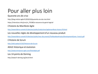 Pour aller plus loin
Quarante ans de crise
http://blog.institut-agile.fr/2010/10/quarante-ans-de-crise.html
https://interstices.info/jcms/ni_79198/la-naissance-du-genie-logiciel
L’histoire du Manifeste Agile
http://www.fabrice-aimetti.fr/dotclear/public/traductions/agilemanifesto-history-FR.html
Les nouvelles règles de développement d’un nouveau produit
http://www.fabrice-aimetti.fr/dotclear/public/mes-documents/TheNewNewProductDevelopmentGame_French.pdf
L’Histoire de Scrum
http://wiki.ayeba.fr/L%27Histoire+de+Scrum
AGILE Historique et évolution
http://www.entreprise-agile.com/HistoAgile.pdf
Les 14 points de Deming
http://www.fr-deming.org/les14.html
 