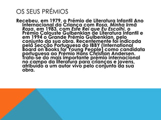 OS SEUS PRÉMIOS Recebeu, em 1979, o Prémio de Literatura Infantil Ano Internacional da Criança com  Rosa, Minha Irmã Rosa , em 1983, com  Este Rei que Eu Escolhi , o Prémio Calouste Gulbenkian de Literatura Infantil e em 1994 o Grande Prémio Gulbenkian, pelo conjunto da sua obra. Recentemente foi indicada pela Secção Portuguesa do IBBY (International Board on Books for Young People) como candidata portuguesa ao Prémio Hans Christian Andersen. Trata-se do mais importante prémio internacional no campo da literatura para crianças e jovens, atribuído a um autor vivo pelo conjunto da sua obra. 