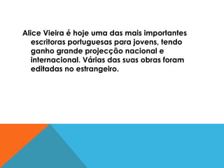 Alice Vieira é hoje uma das mais importantes escritoras portuguesas para jovens, tendo ganho grande projecção nacional e internacional. Várias das suas obras foram editadas no estrangeiro. 