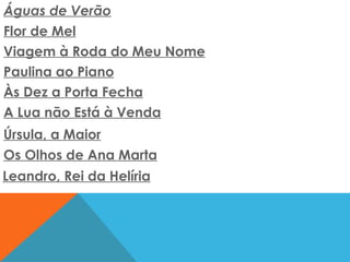 Águas de Verão   Flor de Mel   Viagem à Roda do Meu Nome   Paulina ao Piano   Às Dez a Porta Fecha   A Lua não Está à Venda   Úrsula, a Maior   Os Olhos de Ana Marta   Leandro, Rei da Helíria   