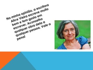 Na minha opinião, a escritora Alice Vieira escreve muito bem e tem gosto em escrever. Aconselho qualquer obra dela a qualquer pessoa. Vale a pena! 