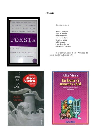 Poesia



          Senhora Sant’Ana


         Senhora Sant’Ana
         subiu ao monte
         onde se sentou
         nasceu uma fonte
         vieram os anjos
         beberam dela
         ó que água tão boa
         que senhora tão bela.


          in Eu bem vi nascer o Sol - Antologia da
  poesia popular portuguesa, 1994
 