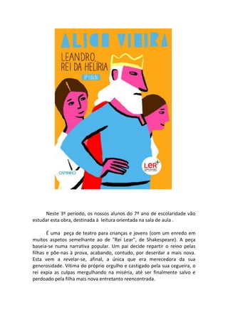 Neste 3º período, os nossos alunos do 7º ano de escolaridade vão
estudar esta obra, destinada à leitura orientada na sala de aula .

       É uma peça de teatro para crianças e jovens (com um enredo em
muitos aspetos semelhante ao de "Rei Lear", de Shakespeare). A peça
baseia-se numa narrativa popular. Um pai decide repartir o reino pelas
filhas e põe-nas à prova, acabando, contudo, por deserdar a mais nova.
Esta vem a revelar-se, afinal, a única que era merecedora da sua
generosidade. Vítima do próprio orgulho e castigado pela sua cegueira, o
rei expia as culpas mergulhando na miséria, até ser finalmente salvo e
perdoado pela filha mais nova entretanto reencontrada.
 
