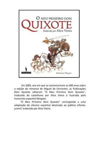 O Meu Primeiro Dom Quixote corresponde a uma adaptação do clássico espanhol destinada ao




     p Em 2005, ano em que se comemoraram os 400 anos sobre
a edição do romance de Miguel de Cervantes, as Publicações
Dom Quixote editaram "O Meu Primeiro Dom Quixote",
traduzido do castelhano por Alice Vieira e ilustrado pelo
humorista espanhol Mingote.
     “O Meu Primeiro Dom Quixote” corresponde a uma
adaptação do clássico espanhol destinada ao público infanto-
juvenil, traduzida por Alice Vieira. aOproximações
aOproximaçOutras obões à caricatura, as compreender a
realidade tal qual elOa é, caindo em vários enganos e
sendo vítima da sua imaginação prodigiosa. | Ana
Margarida Ramos
 