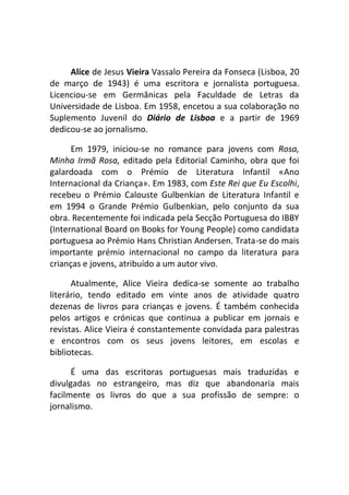 Alice de Jesus Vieira Vassalo Pereira da Fonseca (Lisboa, 20
de março de 1943) é uma escritora e jornalista portuguesa.
Licenciou-se em Germânicas pela Faculdade de Letras da
Universidade de Lisboa. Em 1958, encetou a sua colaboração no
Suplemento Juvenil do Diário de Lisboa e a partir de 1969
dedicou-se ao jornalismo.

      Em 1979, iniciou-se no romance para jovens com Rosa,
Minha Irmã Rosa, editado pela Editorial Caminho, obra que foi
galardoada com o Prémio de Literatura Infantil «Ano
Internacional da Criança». Em 1983, com Este Rei que Eu Escolhi,
recebeu o Prémio Calouste Gulbenkian de Literatura Infantil e
em 1994 o Grande Prémio Gulbenkian, pelo conjunto da sua
obra. Recentemente foi indicada pela Secção Portuguesa do IBBY
(International Board on Books for Young People) como candidata
portuguesa ao Prémio Hans Christian Andersen. Trata-se do mais
importante prémio internacional no campo da literatura para
crianças e jovens, atribuído a um autor vivo.

      Atualmente, Alice Vieira dedica-se somente ao trabalho
literário, tendo editado em vinte anos de atividade quatro
dezenas de livros para crianças e jovens. É também conhecida
pelos artigos e crónicas que continua a publicar em jornais e
revistas. Alice Vieira é constantemente convidada para palestras
e encontros com os seus jovens leitores, em escolas e
bibliotecas.

      É uma das escritoras portuguesas mais traduzidas e
divulgadas no estrangeiro, mas diz que abandonaria mais
facilmente os livros do que a sua profissão de sempre: o
jornalismo.
 
