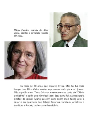 Mário Castrim, marido de Alice
Vieira, escritor e jornalista falecido
em 2002.




      Há mais de 30 anos que escreve livros. Mas foi há mais
tempo que Alice Vieira enviou o primeiro texto para um jornal.
Não o publicaram. Tinha 14 anos e recebeu uma carta do "Diário
de Lisboa" a pedir que não desistisse. Essa carta foi assinada pelo
diretor do jornal, Mário Castrim com quem mais tarde veio a
casar e do qual tem dois filhos: Catarina, também jornalista e
escritora e André, professor universitário.
 