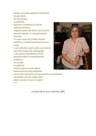 Sempre amei por palavras muito mais
do que devia
são um perigo
as palavras
quando as soltamos já não há
regresso possível
ninguém pode não dizer o que já disse
apenas esquecer e o esquecimento
acredita
é a mais lenta das feridas mortais
espalha-se insidiosamente pelo nosso
corpo
e vai cortando a pele como se um barco
nos atravessasse de madrugada
e de repente acordamos um dia
desprevenidos e completamente
indefesos
um perigo
as palavras
mesmo agora mesmo agora
aparentemente tão tranquilas
neste claro momento em que as deixo em desalinho
sacudindo o pó dos velhos dias
sobre a cama em que te espero
***


                 in O que Dói às Aves, Caminho, 2009
 