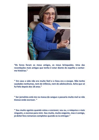 “Os livros foram os meus amigos, os meus brinquedos. Uma das
recordações mais antigas que tenho é estar diante do espelho a contar-
me histórias.”



“ Em casa a vida não era muito fácil e o liceu era o escape. Não tenho
saudades nenhumas, nem de infância, nem de adolescência. Acho que só
fui feliz depois dos 18 anos.”



“ Ser jornalista está-me na massa do sangue e passaria muito mal se não
tivesse onde escrever. “



“ Sou muito egoísta quando estou a escrever; sou eu, a máquina e mais
ninguém, e escrevo para mim. Sou muito, muito exigente, mas é comigo,
já deitei fora romances completos quando os ía entregar.”
 