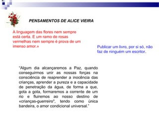 A linguagem das flores nem sempre
está certa. E um ramo de rosas
vermelhas nem sempre é prova de um
imenso amor.»
«
Publicar um livro, por si só, não
faz de ninguém um escritor.
“Algum dia alcançaremos a Paz, quando
conseguirmos unir as nossas forças na
consciência de reaprender a inocência das
crianças, aprender a pureza e a capacidade
de penetração da água, de forma a que,
gota a gota, formaremos a corrente de um
rio e fluiremos ao nosso destino de
«crianças-guerreiro", tendo como única
bandeira, o amor condicional universal.”
PENSAMENTOS DE ALICE VIEIRA
 