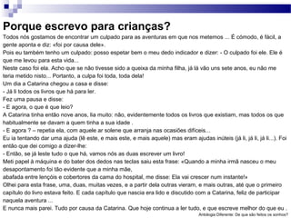 Porque escrevo para crianças?
Todos nós gostamos de encontrar um culpado para as aventuras em que nos metemos ... É cómodo, é fácil, a
gente aponta e diz: «foi por causa dele».
Pois eu também tenho um culpado: posso espetar bem o meu dedo indicador e dizer: - O culpado foi ele. Ele é
que me levou para esta vida...
Neste caso foi ela. Acho que se não tivesse sido a queixa da minha filha, já lá vão uns sete anos, eu não me
teria metido nisto... Portanto, a culpa foi toda, toda dela!
Um dia a Catarina chegou a casa e disse:
- Já li todos os livros que há para ler.
Fez uma pausa e disse:
- E agora, o que é que leio?
A Catarina tinha então nove anos, lia muito: não, evidentemente todos os livros que existiam, mas todos os que
habitualmente se davam a quem tinha a sua idade .
- E agora ? – repetia ela, com aquele ar solene que arranja nas ocasiões difíceis...
Eu ia tentando dar uma ajuda (lê este, e mais este, e mais aquele) mas eram ajudas inúteis (já li, já li, já li...). Foi
então que dei comigo a dizer-lhe:
- Então, se já leste tudo o que há, vamos nós as duas escrever um livro!
Meti papel à máquina e do bater dos dedos nas teclas saiu esta frase: «Quando a minha irmã nasceu o meu
desapontamento foi tão evidente que a minha mãe,
abafada entre lençóis e cobertores da cama do hospital, me disse: Ela vai crescer num instante!»
Olhei para esta frase, uma, duas, muitas vezes, e a partir dela outras vieram, e mais outras, até que o primeiro
capítulo do livro estava feito. E cada capítulo que nascia era lido e discutido com a Catarina, feliz de participar
naquela aventura ...
E nunca mais parei. Tudo por causa da Catarina. Que hoje continua a ler tudo, e que escreve melhor do que eu .
Antologia Diferente: De que são feitos os sonhos?
 