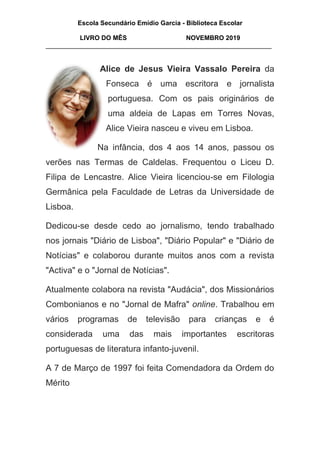 Escola Secundário Emídio Garcia - Biblioteca Escolar
LIVRO DO MÊS NOVEMBRO 2019
_______________________________________________________________
Alice de Jesus Vieira Vassalo Pereira da
Fonseca é uma escritora e jornalista
portuguesa. Com os pais originários de
uma aldeia de Lapas em Torres Novas,
Alice Vieira nasceu e viveu em Lisboa.
Na infância, dos 4 aos 14 anos, passou os
verões nas Termas de Caldelas. Frequentou o Liceu D.
Filipa de Lencastre. Alice Vieira licenciou-se em Filologia
Germânica pela Faculdade de Letras da Universidade de
Lisboa.
Dedicou-se desde cedo ao jornalismo, tendo trabalhado
nos jornais "Diário de Lisboa", "Diário Popular" e "Diário de
Notícias" e colaborou durante muitos anos com a revista
"Activa" e o "Jornal de Notícias".
Atualmente colabora na revista "Audácia", dos Missionários
Combonianos e no "Jornal de Mafra" online. Trabalhou em
vários programas de televisão para crianças e é
considerada uma das mais importantes escritoras
portuguesas de literatura infanto-juvenil.
A 7 de Março de 1997 foi feita Comendadora da Ordem do
Mérito
 