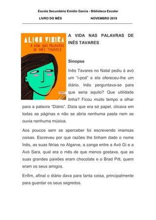 Escola Secundário Emídio Garcia - Biblioteca Escolar
LIVRO DO MÊS NOVEMBRO 2019
_______________________________________________________________
A VIDA NAS PALAVRAS DE
INÊS TAVARES
Sinopse
Inês Tavares no Natal pediu à avó
um “i-pod” e ela ofereceu-lhe um
diário. Inês perguntava-se para
que seria aquilo? Que utilidade
tinha? Ficou muito tempo a olhar
para a palavra “Diário”. Dizia que era só papel, clicava em
todas as páginas e não se abria nenhuma pasta nem se
ouvia nenhuma música.
Aos poucos sem se aperceber foi escrevendo imensas
coisas. Escreveu por que razões lhe tinham dado o nome
Inês, as suas férias no Algarve, a zanga entre a Avó Gi e a
Avó Sara, qual era o mês de que menos gostava, que as
suas grandes paixões eram chocolate e o Brad Pitt, quem
eram os seus amigos.
Enfim, afinal o diário dava para tanta coisa, principalmente
para guardar os seus segredos.
 