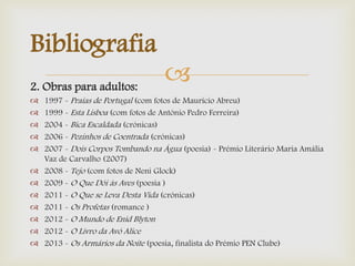 2. Obras para adultos:
 1997 - Praias de Portugal (com fotos de Maurício Abreu)
 1999 - Esta Lisboa (com fotos de António Pedro Ferreira)
 2004 - Bica Escaldada (crónicas)
 2006 - Pezinhos de Coentrada (crónicas)
 2007 - Dois Corpos Tombando na Água (poesia) - Prémio Literário Maria Amália
Vaz de Carvalho (2007)
 2008 - Tejo (com fotos de Neni Glock)
 2009 - O Que Dói às Aves (poesia )
 2011 - O Que se Leva Desta Vida (crónicas)
 2011 - Os Profetas (romance )
 2012 - O Mundo de Enid Blyton
 2012 - O Livro da Avó Alice
 2013 - Os Armários da Noite (poesia, finalista do Prémio PEN Clube)
Bibliografia
 