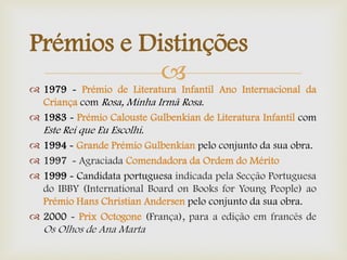 
Prémios e Distinções
 1979 - Prémio de Literatura Infantil Ano Internacional da
Criança com Rosa, Minha Irmã Rosa.
 1983 - Prémio Calouste Gulbenkian de Literatura Infantil com
Este Rei que Eu Escolhi.
 1994 - Grande Prémio Gulbenkian pelo conjunto da sua obra.
 1997 - Agraciada Comendadora da Ordem do Mérito
 1999 - Candidata portuguesa indicada pela Secção Portuguesa
do IBBY (International Board on Books for Young People) ao
Prémio Hans Christian Andersen pelo conjunto da sua obra.
 2000 - Prix Octogone (França), para a edição em francês de
Os Olhos de Ana Marta
 