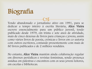 Tendo abandonado o jornalismo ativo em 1991, para se
dedicar a tempo inteiro à escrita literária, Alice Vieira
escreve essencialmente para um público juvenil, tendo
publicado desde 1979, em trinta e sete anos de atividade,
mais de cinco dezenas de livros para crianças e jovens, assim
como vários livros de poesia, crónicas e livros em co-autoria
com outros escritores, contando presentemente com mais de
80 livros publicados e de 2 milhões vendidos.
No entanto, Alice Vieira mantém ainda colaboração regular
em diversos periódicos e revistas femininas, sendo presença
assídua em palestras e encontros com os seus jovens leitores,
em escolas e bibliotecas.
Biografia
 