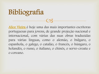 
Alice Vieira é hoje uma das mais importantes escritoras
portuguesas para jovens, de grande projeção nacional e
internacional, com várias das suas obras traduzidas
para várias línguas, como o alemão, o búlgaro, o
espanhola, o galego, o catalão, o francês, o húngaro, o
holandês, o russo, o italiano, o chinês, o servo-croata e
o coreano.
Bibliografia
 