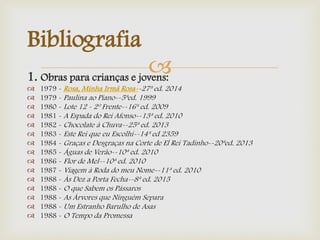 1. Obras para crianças e jovens:
 1979 - Rosa, Minha Irmã Rosa--27ª ed. 2014
 1979 - Paulina ao Piano--5ªed. 1999
 1980 - Lote 12 - 2º Frente--16ª ed. 2009
 1981 - A Espada do Rei Afonso--13ª ed. 2010
 1982 - Chocolate à Chuva--25ª ed. 2013
 1983 - Este Rei que eu Escolhi--14ª ed 2359
 1984 - Graças e Desgraças na Corte de El Rei Tadinho--20ªed. 2013
 1985 - Águas de Verão--10ª ed. 2010
 1986 - Flor de Mel--10ª ed. 2010
 1987 - Viagem à Roda do meu Nome--11ª ed. 2010
 1988 - Às Dez a Porta Fecha--8ª ed. 2015
 1988 - O que Sabem os Pássaros
 1988 - As Árvores que Ninguém Separa
 1988 - Um Estranho Barulho de Asas
 1988 - O Tempo da Promessa
Bibliografia
 