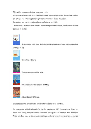 Alice Vieira nasceu em Lisboa, no ano de 1943.
Formou-se em Germânicas na Faculdade de Letras da Universidade de Lisboa e iniciou,
em 1958, a sua colaboração no Suplemento Juvenil do Diário de Lisboa.
Começou a sua carreira no jornalismo profissional em 1969.
Desde 1979 a escritora tem vindo a publicar regularmente livros, tendo cerca de três
dezenas de títulos:




            Rosa, Minha Irmã Rosa (Prémio de Literatura Infantil, Ano Internacional da
Criança, 1979);




           Chocolate à Chuva;




           O Casamento da Minha Mãe;




           Um Fio de Fumo nos Confins do Mar;




           A Lua não Está à Venda.


Estas são algumas entre muitas obras notáveis da referida escritora.

Recentemente foi indicada pela Secção Portuguesa do IBBY (International Board on
Books for Young Peolple) como candidata portuguesa ao Prémio Hans Christian
Andersen. Este trata-se de um dos mais importantes prémios internacionais no campo
 