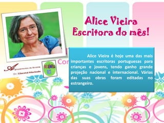 Alice Vieira
Escritora do mês!

     .  Alice Vieira é hoje uma das mais
importantes escritoras portuguesas para
crianças e jovens, tendo ganho grande
projeção nacional e internacional. Várias
das suas obras foram editadas no
estrangeiro.
 