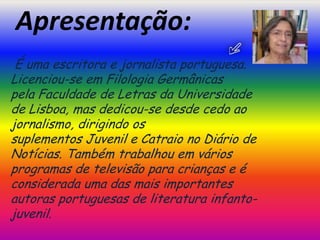 Apresentação: É uma escritora e jornalista portuguesa.                                                          Licenciou-se em Filologia Germânicas pela Faculdade de Letras da Universidade de Lisboa, mas dedicou-se desde cedo ao jornalismo, dirigindo os suplementos Juvenil e Catraio no Diário de Notícias. Também trabalhou em vários programas de televisão para crianças e é considerada uma das mais importantes autoras portuguesas de literatura infanto-juvenil.