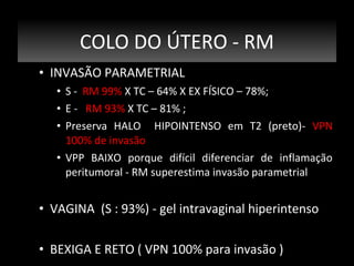 COLO DO ÚTERO - RM
• INVASÃO PARAMETRIAL
• S - RM 99% X TC – 64% X EX FÍSICO – 78%;
• E - RM 93% X TC – 81% ;
• Preserva HALO HIPOINTENSO em T2 (preto)- VPN
100% de invasão
• VPP BAIXO porque difícil diferenciar de inflamação
peritumoral - RM superestima invasão parametrial

• VAGINA (S : 93%) - gel intravaginal hiperintenso
• BEXIGA E RETO ( VPN 100% para invasão )

 