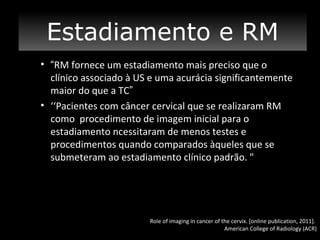 CONCLUSÃO
Estadiamento e RM
• “RM fornece um estadiamento mais preciso que o
clínico associado à US e uma acurácia significantemente
maior do que a TC”
• ‘‘Pacientes com câncer cervical que se realizaram RM
como procedimento de imagem inicial para o
estadiamento ncessitaram de menos testes e
procedimentos quando comparados àqueles que se
submeteram ao estadiamento clínico padrão. "

Role of imaging in cancer of the cervix. [online publication, 2011].
American College of Radiology (ACR)

 