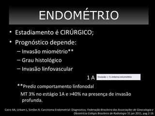 ENDOMÉTRIO
• Estadiamento é CIRÚRGICO;
• Prognóstico depende:
– Invasão miométrio**
– Grau histológico
– Invasão linfovascular
1A
**Prediz comportamento linfonodal
MT 3% no estágio 1A e >40% na presença de invasão
profunda.
Cairo AA, Urbam L, Simões R, Carcinoma Endometrial: Diagnostico, Federação Brasileira das Associações de Ginecologia e
Obstetrícia Colégio Brasileiro de Radiologia 31 jan 2011, pag 2-16

 
