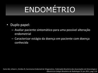 ENDOMÉTRIO
• Duplo papel:
– Avaliar paciente sintomático para uma possível alteração
endometrial
– Caracterizar estágio da doença em paciente com doença
conhecida

Cairo AA, Urbam L, Simões R, Carcinoma Endometrial: Diagnostico, Federação Brasileira das Associações de Ginecologia e
Obstetrícia Colégio Brasileiro de Radiologia 31 jan 2011, pag 2-16

 