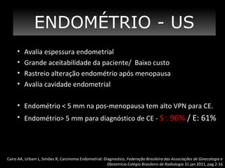 ENDOMÉTRIO - US
•
•
•
•

Avalia espessura endometrial
Grande aceitabilidade da paciente/ Baixo custo
Rastreio alteração endométrio após menopausa
Avalia cavidade endometrial

• Endométrio < 5 mm na pos-menopausa tem alto VPN para CE.
• Endométrio> 5 mm para diagnóstico de CE - S : 96% / E: 61%

Cairo AA, Urbam L, Simões R, Carcinoma Endometrial: Diagnostico, Federação Brasileira das Associações de Ginecologia e
Obstetrícia Colégio Brasileiro de Radiologia 31 jan 2011, pag 2-16

 