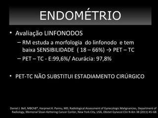 ENDOMÉTRIO
• Avaliação LINFONODOS
– RM estuda a morfologia do linfonodo e tem
baixa SENSIBILIDADE ( 18 – 66%) → PET – TC
– PET – TC - E:99,6%/ Acurácia: 97,8%
• PET-TC NÃO SUBSTITUI ESTADIAMENTO CIRÚRGICO

Daniel J. Bell, MBChB*, Harpreet K. Pannu, MD, Radiological Assessment of Gynecologic Malignancies, Department of
Radiology, Memorial Sloan-Kettering Cancer Center, New York City, USA, Obstet Gynecol Clin N Am 38 (2011) 45–68

 