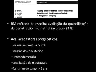 • RM método de escolha avaliação da quantificação
da penetração miometrial (acurácia 91%)
• Avaliação fatores prognósticos
Invasão miometrial >50%

–

Invasão do colo uterino

–

Linfonodomegalia

–

Localização de metástases

–

Tamanho do tumor > 2 cm

–

 