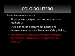 COLO DO ÚTERO
• Importância da abordagem:

– 3ª neoplasia maligna mais comum entre as
mulheres ;
– 75% dos casos ocorrem em países em
desenvolvimento (problema de saúde pública);
– Estadiamento adequado é importante para
determinar tratamento e prognóstico da
doença;**

 